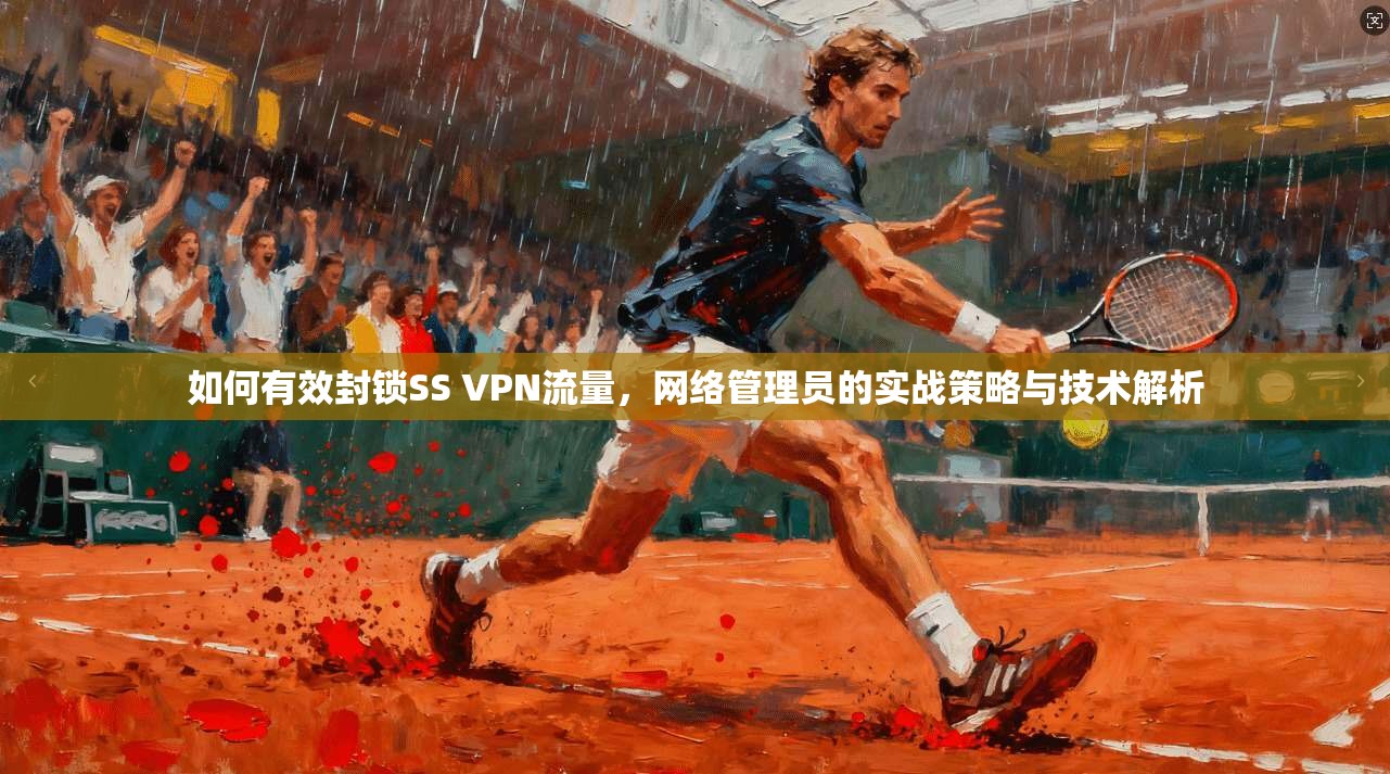 如何有效封锁SS VPN流量，网络管理员的实战策略与技术解析