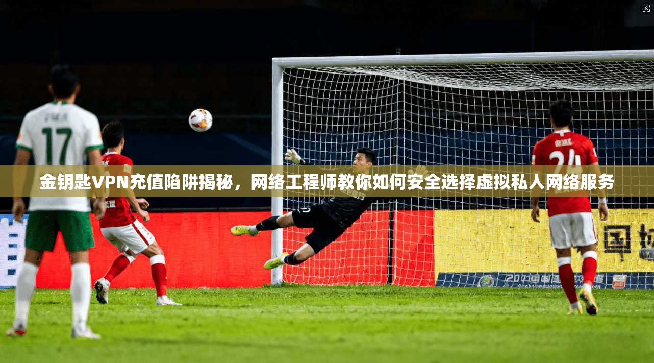 金钥匙VPN充值陷阱揭秘,网络工程师教你如何安全选择虚拟私人网络服务