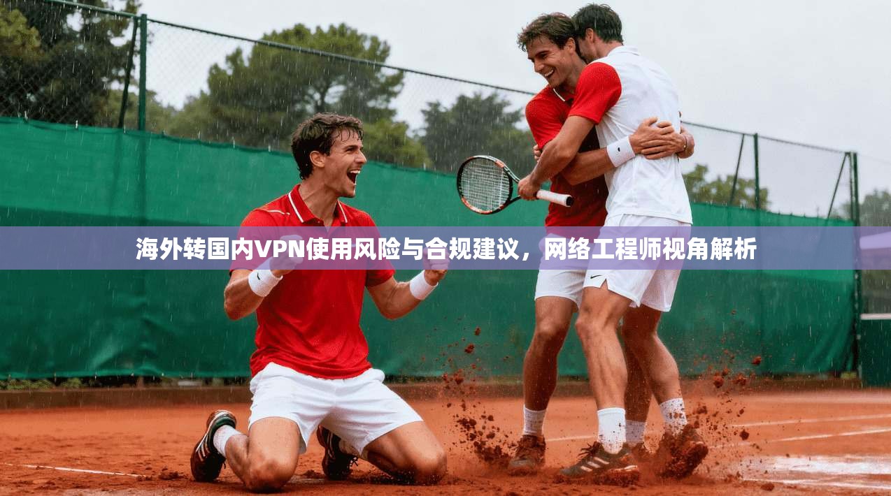 海外转国内VPN使用风险与合规建议，网络工程师视角解析