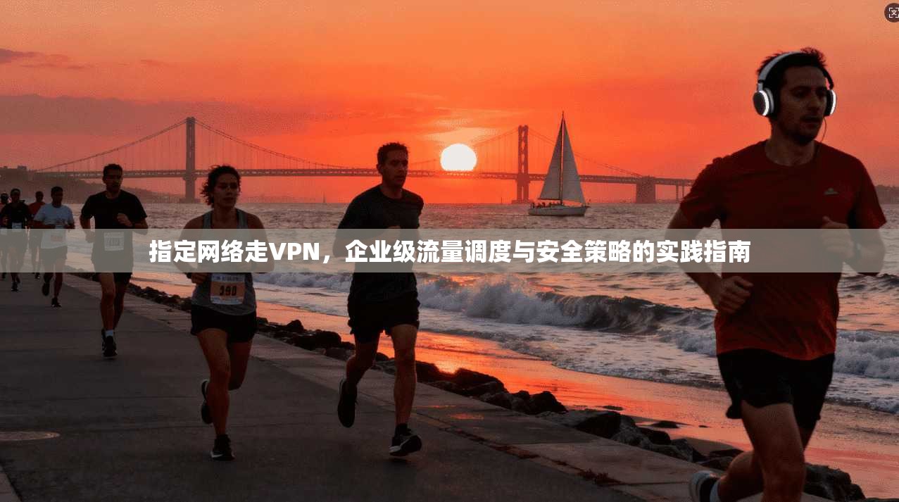 指定网络走VPN,企业级流量调度与安全策略的实践指南