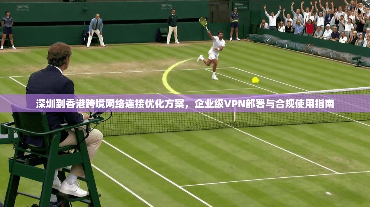 深圳到香港跨境网络连接优化方案，企业级VPN部署与合规使用指南