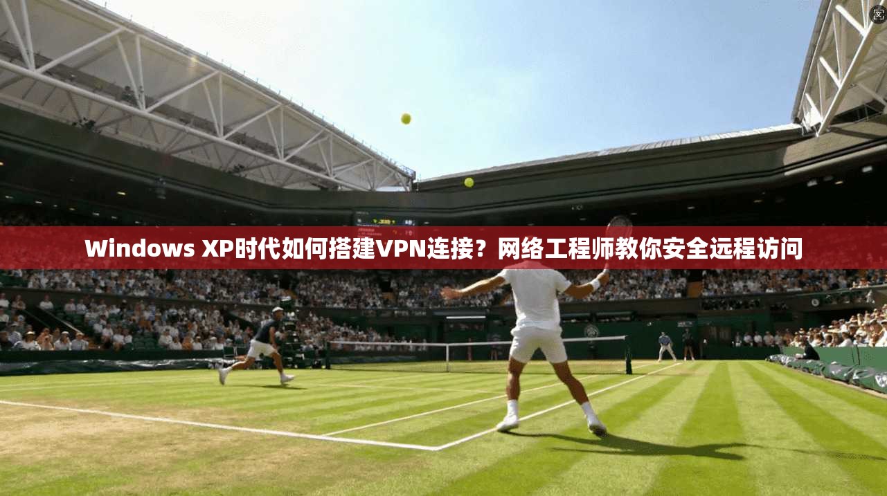 Windows XP时代如何搭建VPN连接？网络工程师教你安全远程访问