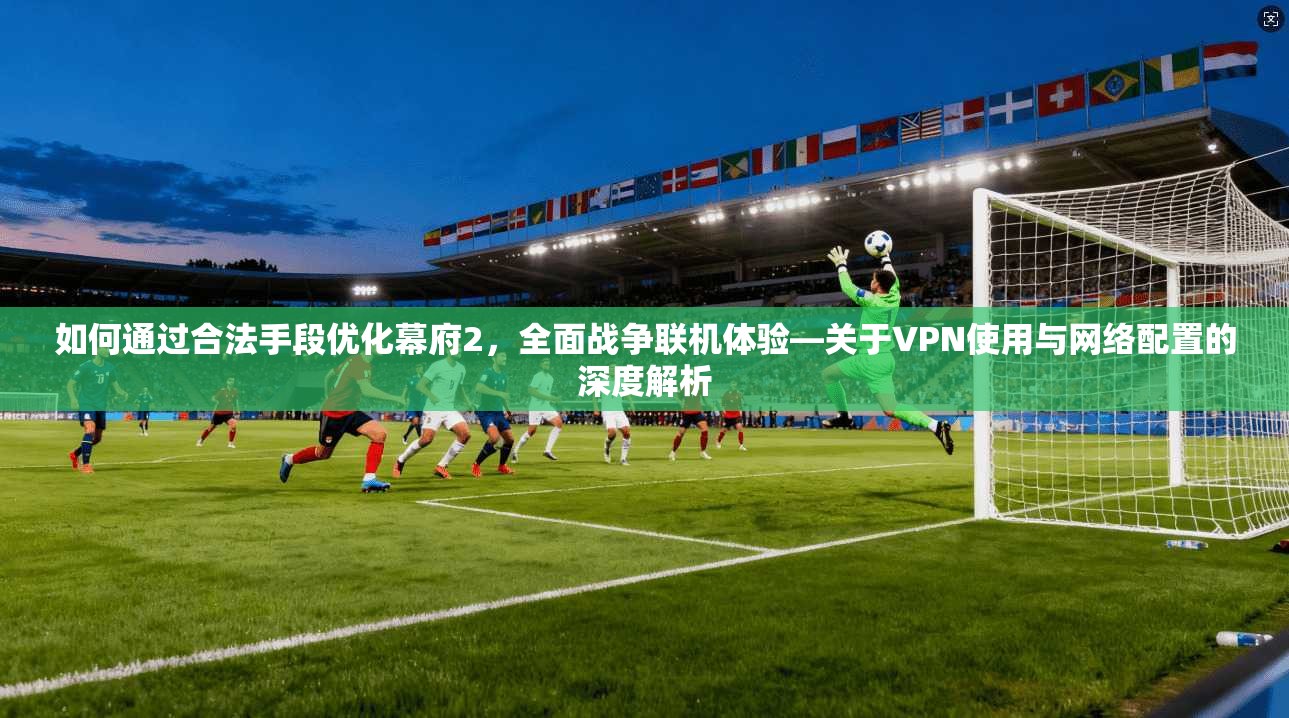 如何通过合法手段优化幕府2，全面战争联机体验—关于VPN使用与网络配置的深度解析