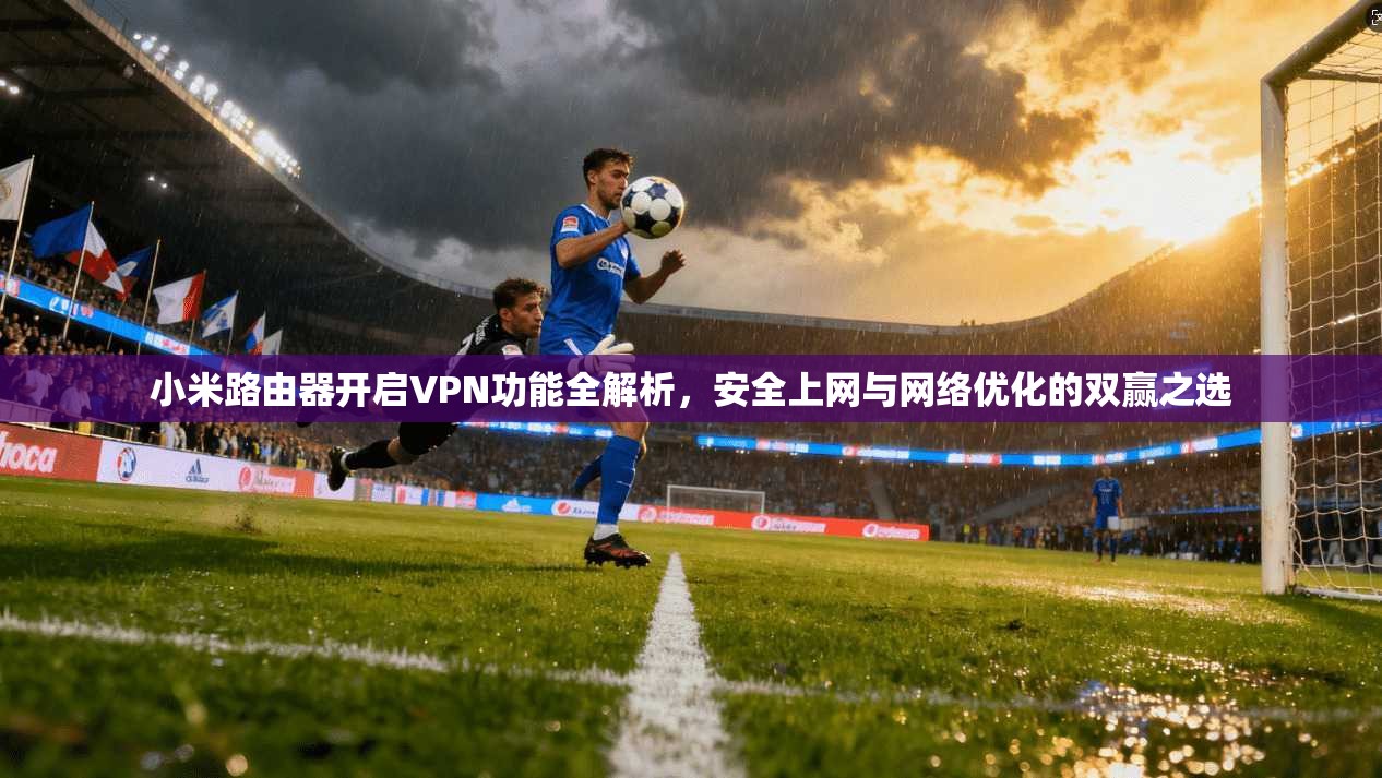 小米路由器开启VPN功能全解析，安全上网与网络优化的双赢之选