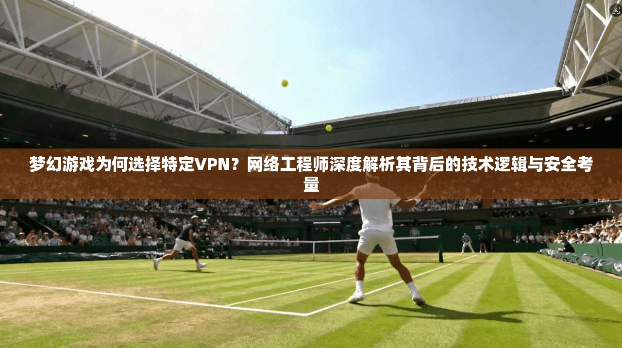 梦幻游戏为何选择特定VPN？网络工程师深度解析其背后的技术逻辑与安全考量