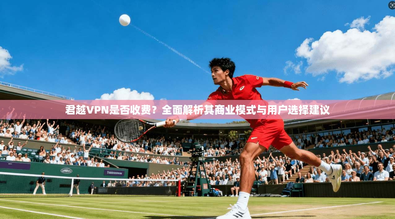 君越VPN是否收费?全面解析其商业模式与用户选择建议