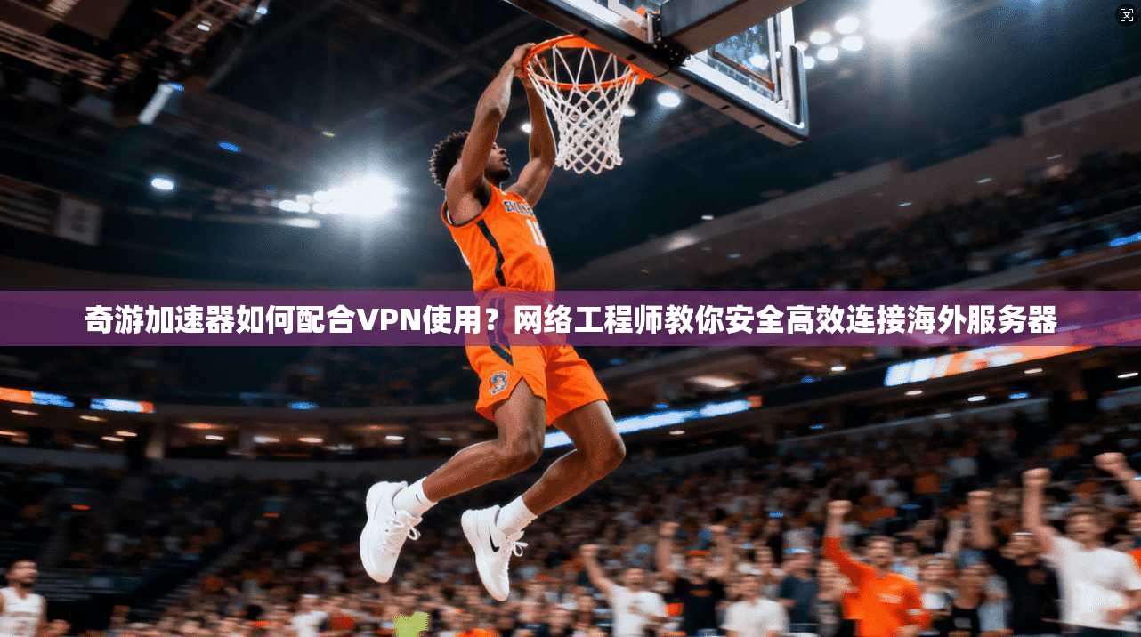 奇游加速器如何配合VPN使用?网络工程师教你安全高效连接海外服务器
