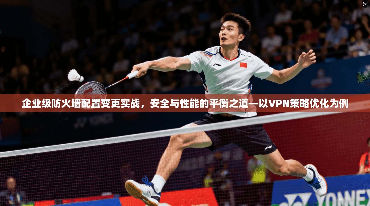 企业级防火墙配置变更实战，安全与性能的平衡之道—以VPN策略优化为例