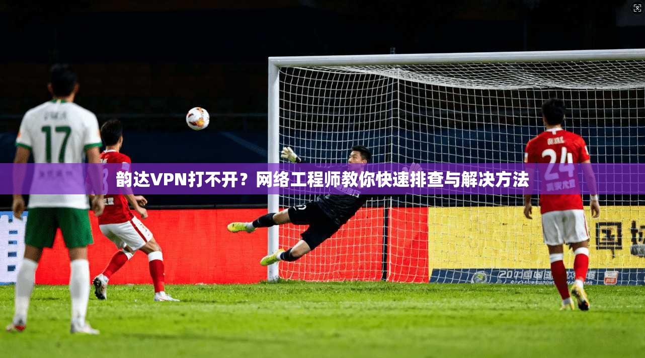 韵达VPN打不开？网络工程师教你快速排查与解决方法