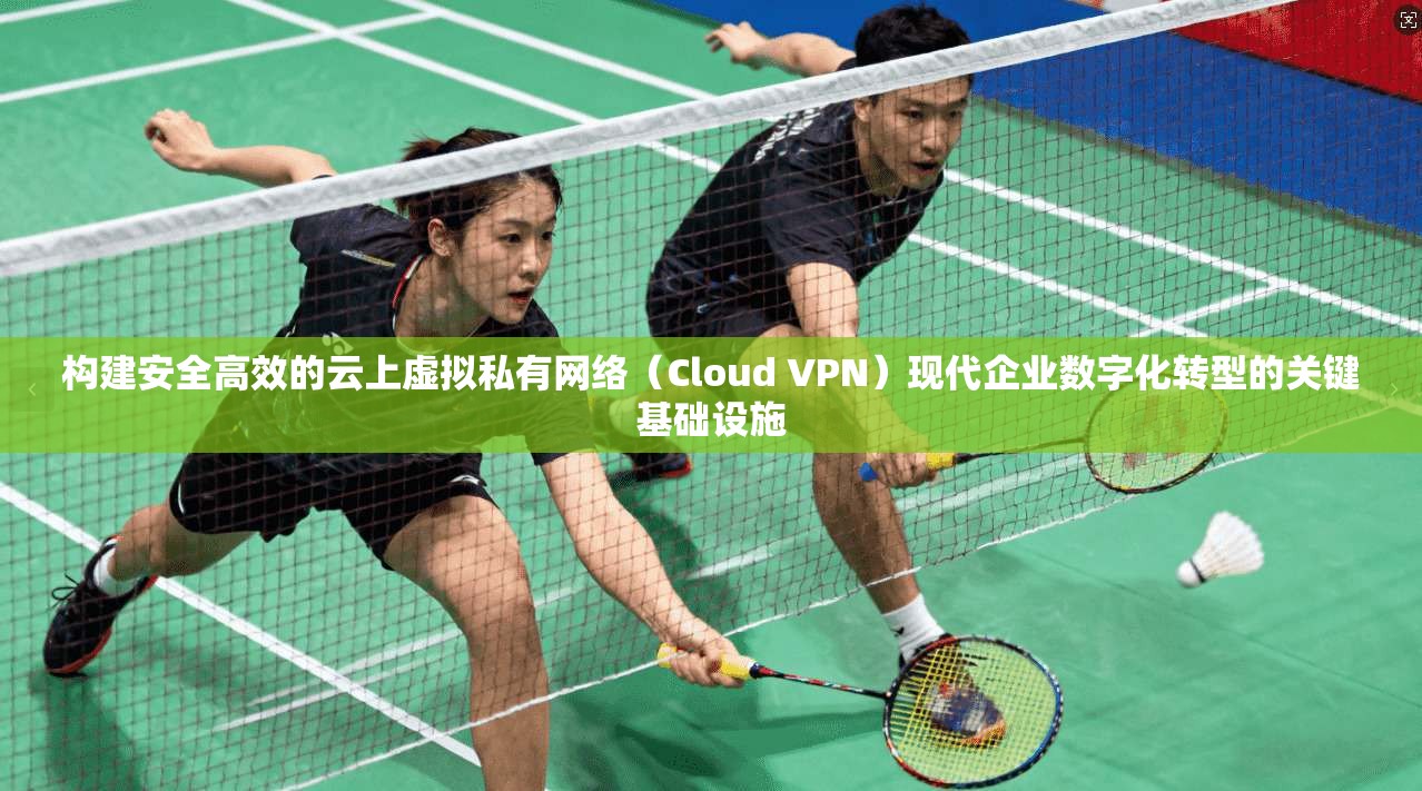 构建安全高效的云上虚拟私有网络（Cloud VPN）现代企业数字化转型的关键基础设施