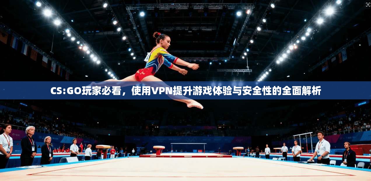 CS:GO玩家必看，使用VPN提升游戏体验与安全性的全面解析