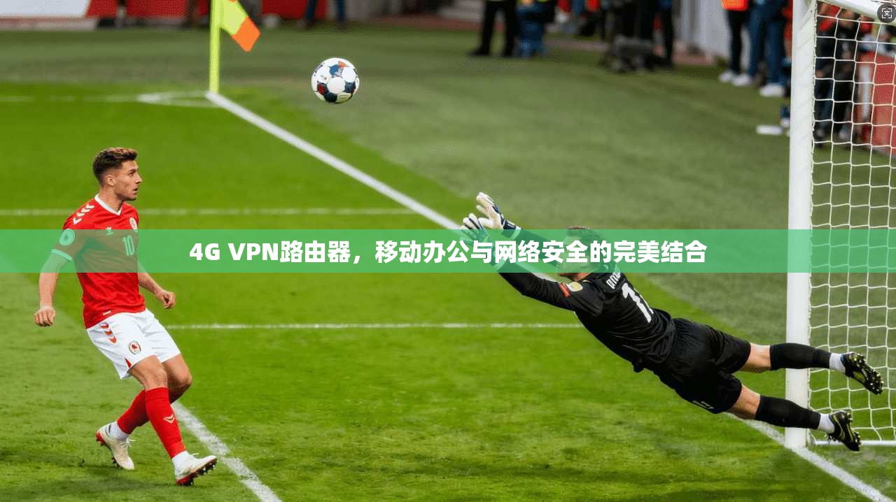 4G VPN路由器，移动办公与网络安全的完美结合