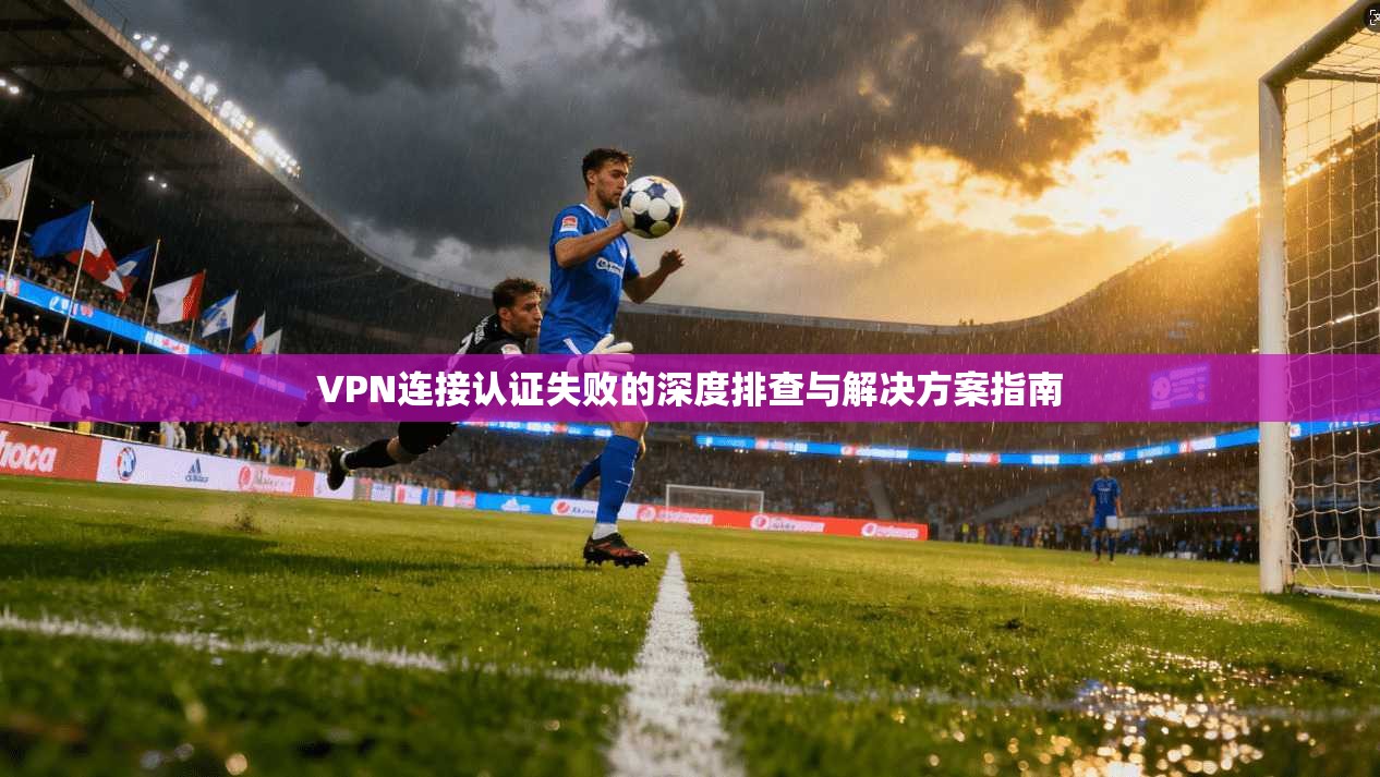 VPN连接认证失败的深度排查与解决方案指南