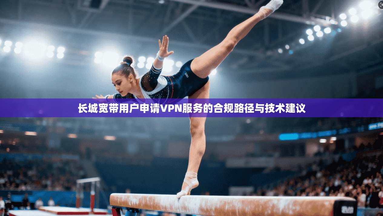 长城宽带用户申请VPN服务的合规路径与技术建议