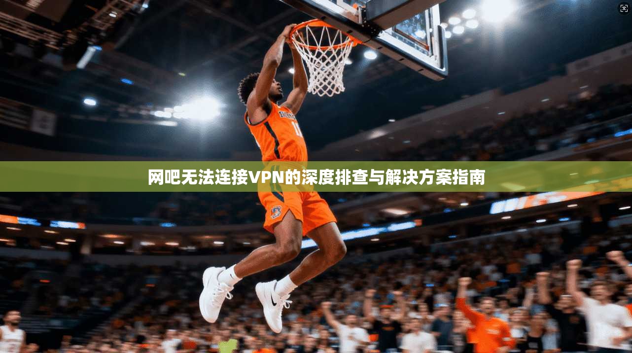 网吧无法连接VPN的深度排查与解决方案指南