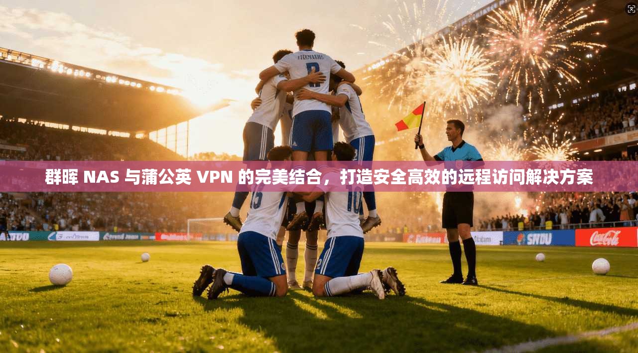群晖 NAS 与蒲公英 VPN 的完美结合，打造安全高效的远程访问解决方案