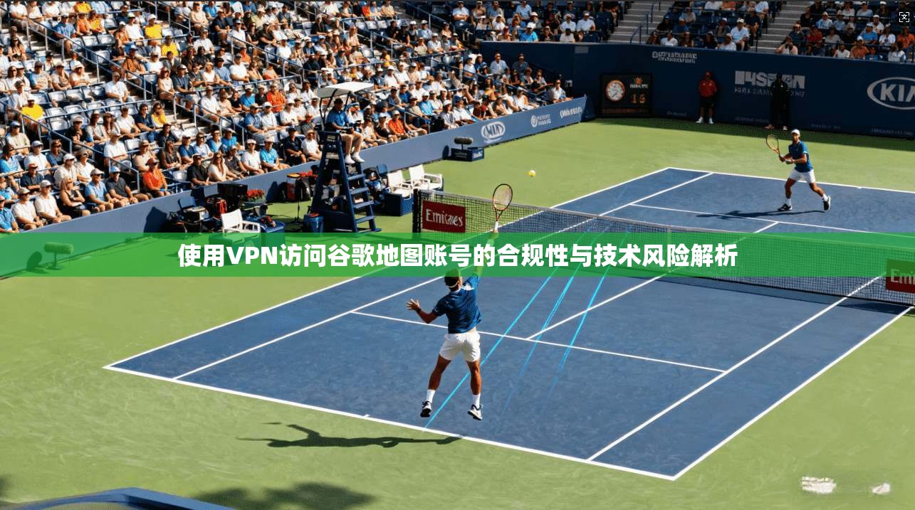 使用VPN访问谷歌地图账号的合规性与技术风险解析