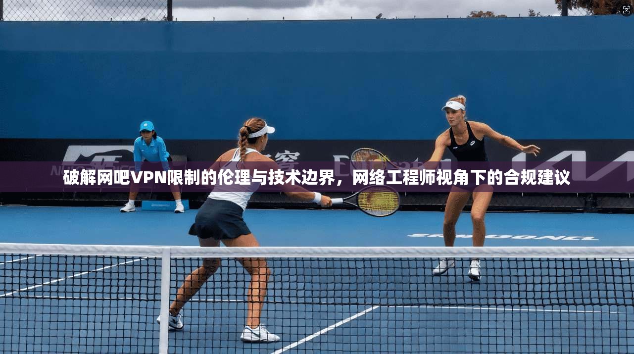 破解网吧VPN限制的伦理与技术边界，网络工程师视角下的合规建议