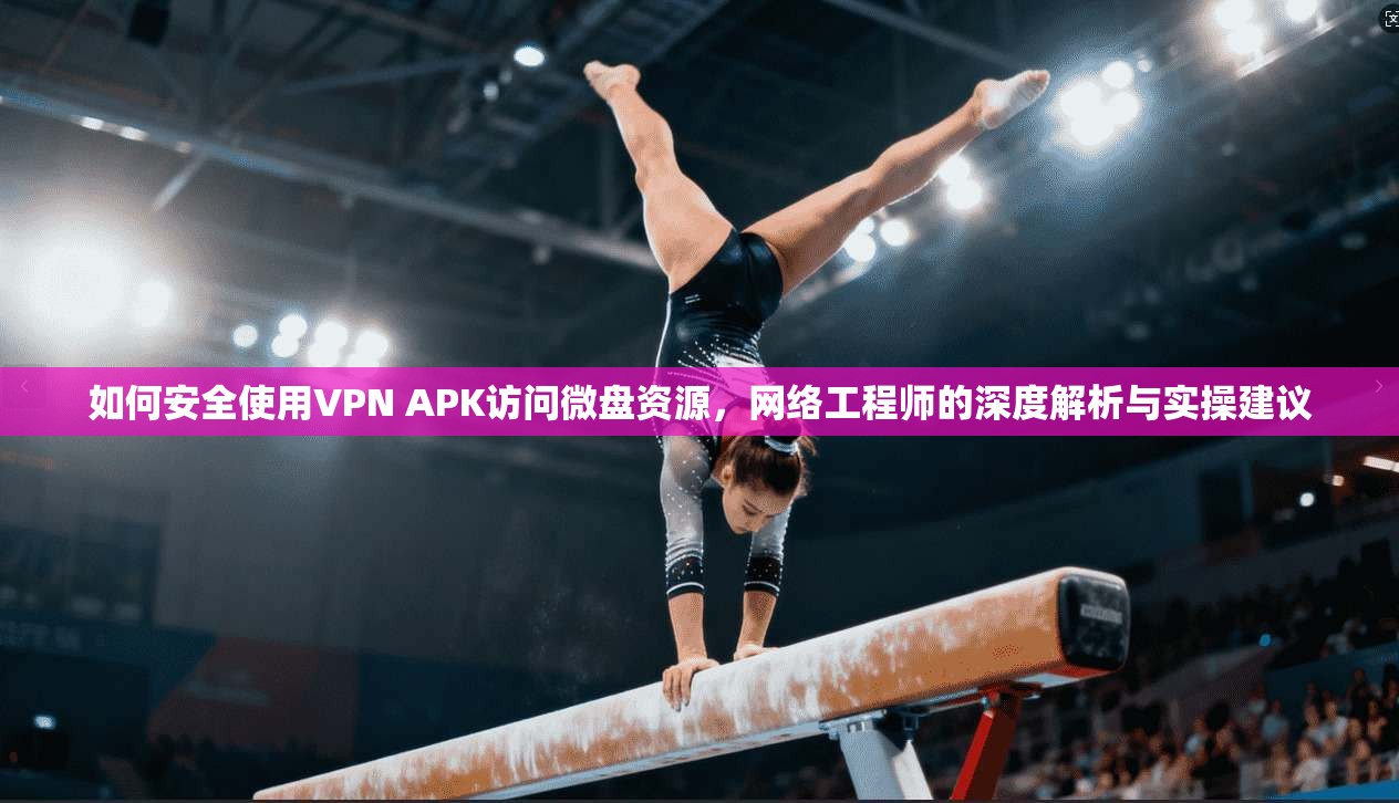 如何安全使用VPN APK访问微盘资源，网络工程师的深度解析与实操建议
