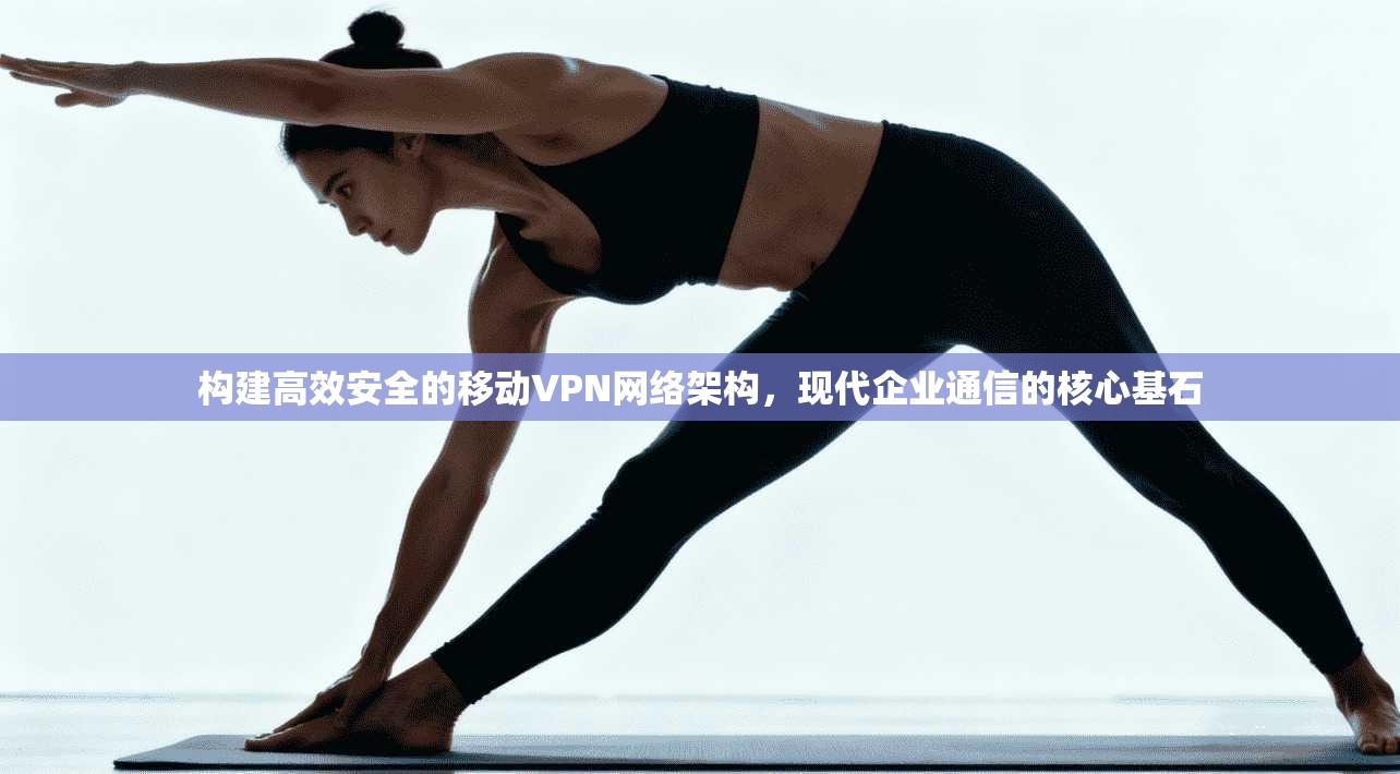 构建高效安全的移动VPN网络架构，现代企业通信的核心基石