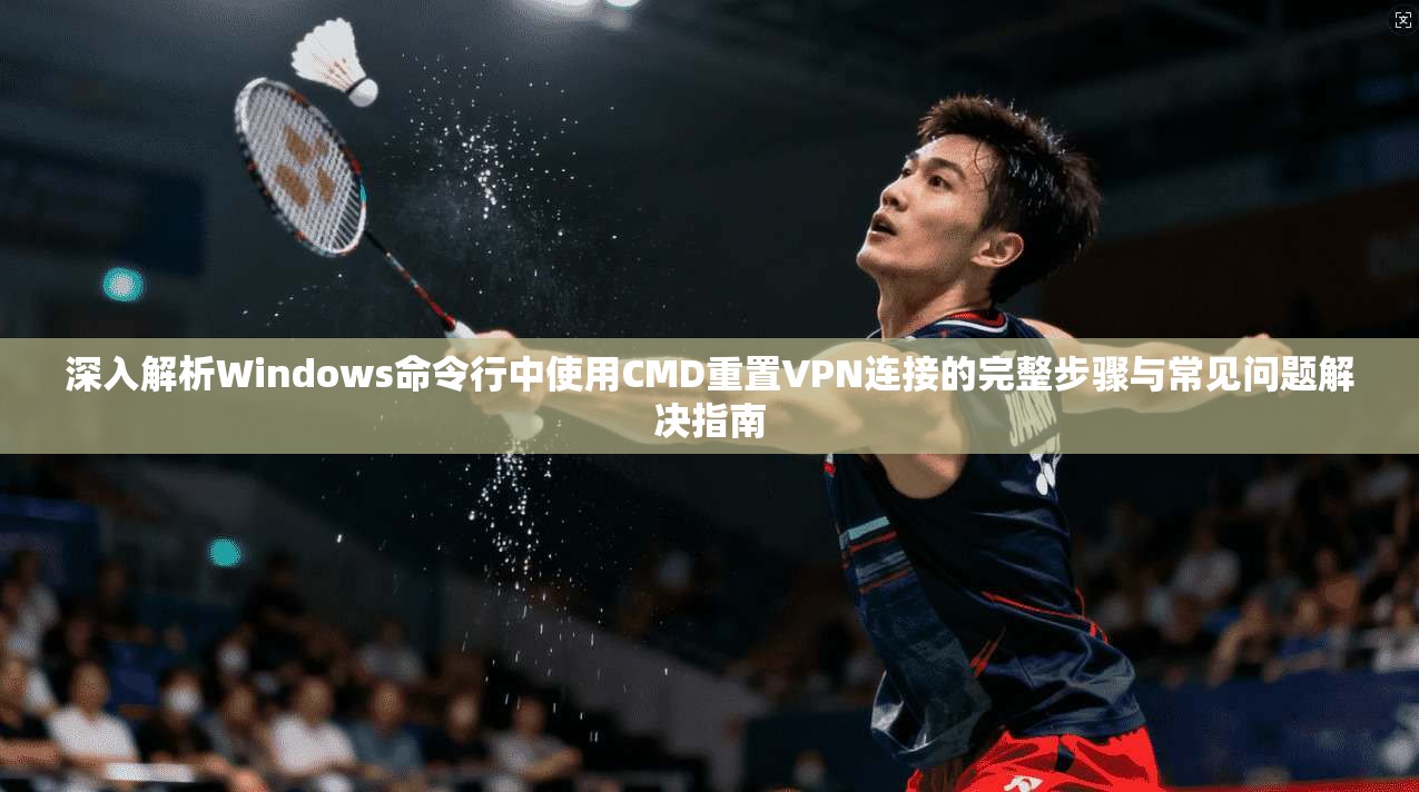 深入解析Windows命令行中使用CMD重置VPN连接的完整步骤与常见问题解决指南