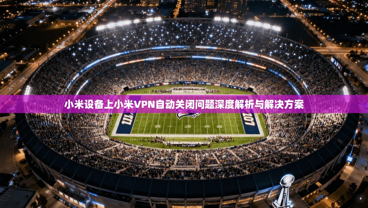 小米设备上小米VPN自动关闭问题深度解析与解决方案