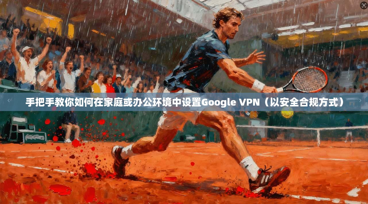 手把手教你如何在家庭或办公环境中设置Google VPN（以安全合规方式）