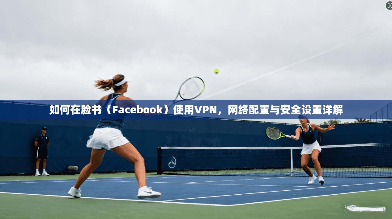如何在脸书（Facebook）使用VPN，网络配置与安全设置详解