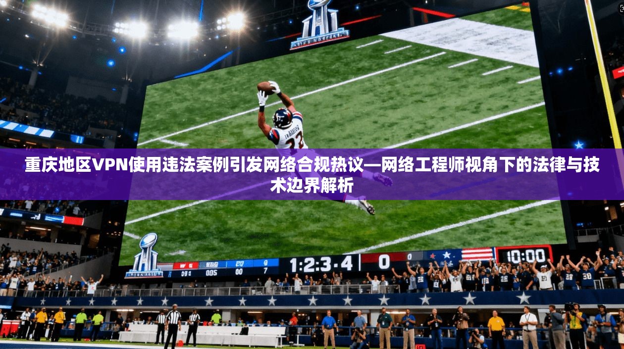 重庆地区VPN使用违法案例引发网络合规热议—网络工程师视角下的法律与技术边界解析