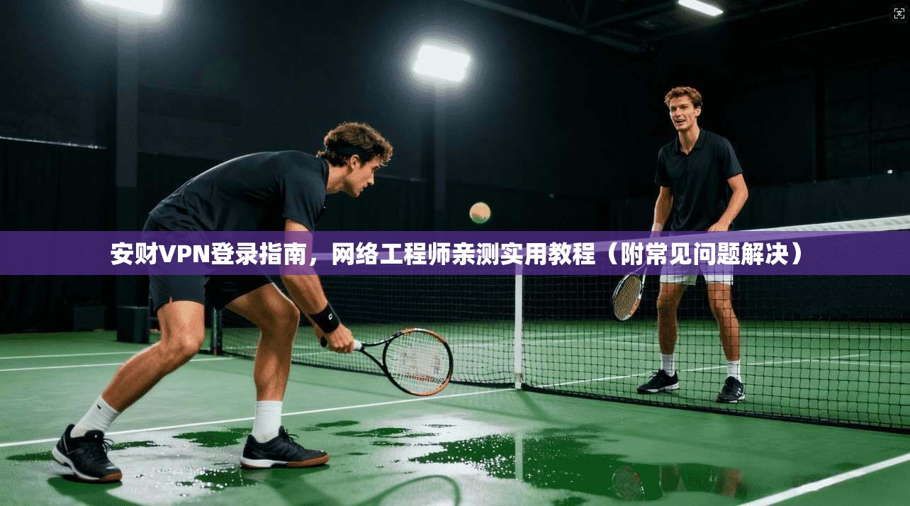 安财VPN登录指南，网络工程师亲测实用教程（附常见问题解决）
