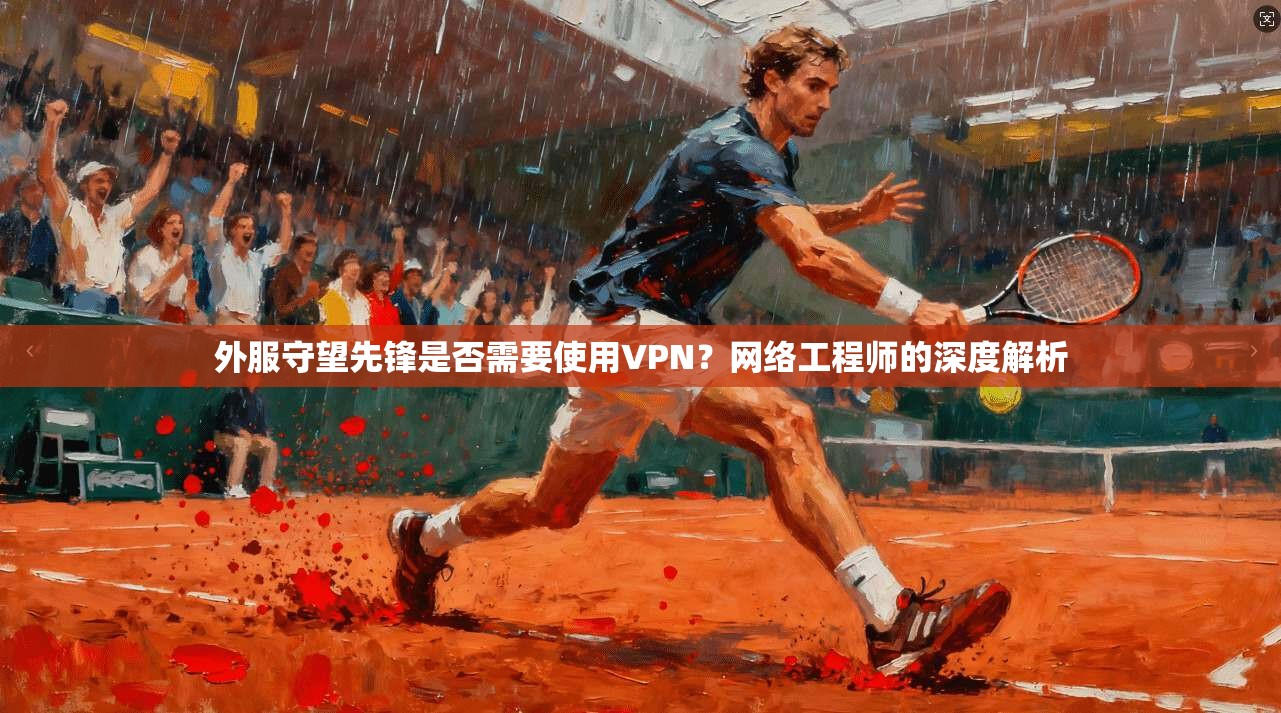 外服守望先锋是否需要使用VPN？网络工程师的深度解析