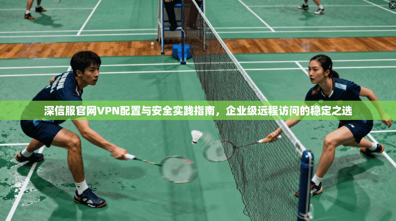 深信服官网VPN配置与安全实践指南，企业级远程访问的稳定之选