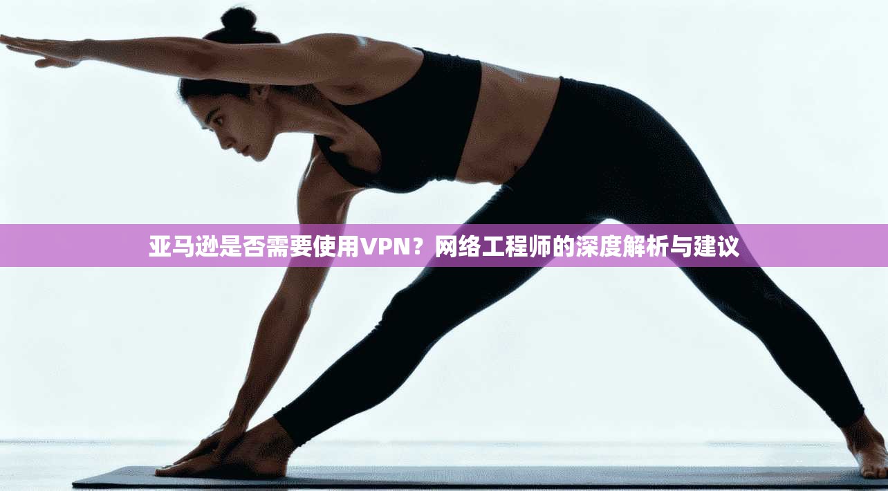 亚马逊是否需要使用VPN？网络工程师的深度解析与建议