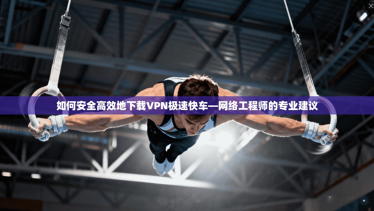 如何安全高效地下载VPN极速快车—网络工程师的专业建议