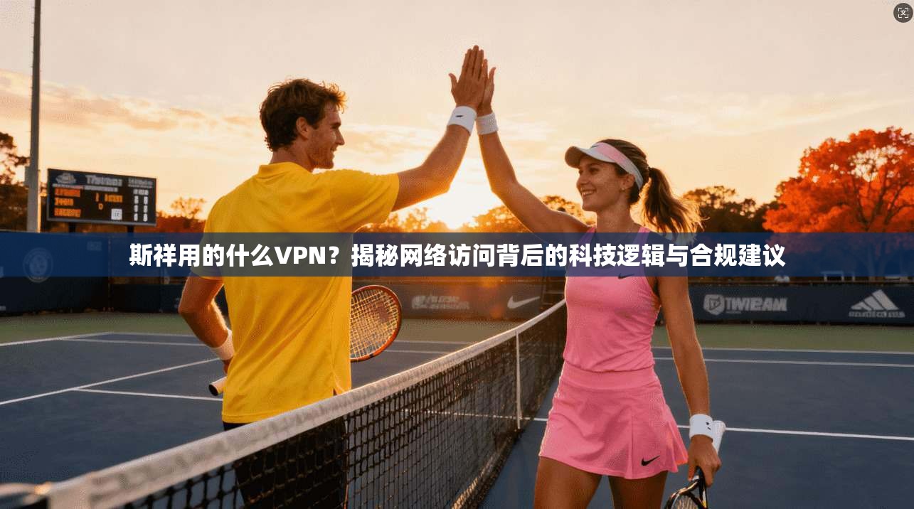 斯祥用的什么VPN？揭秘网络访问背后的科技逻辑与合规建议