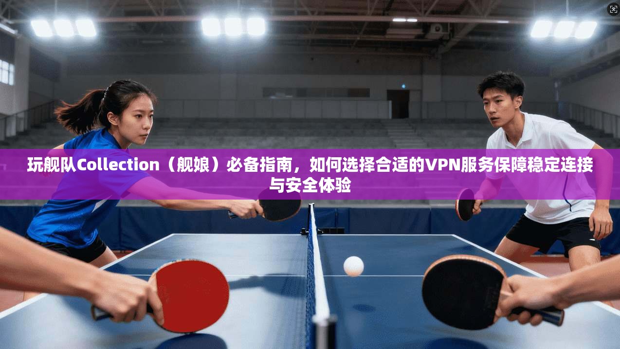 玩舰队Collection（舰娘）必备指南，如何选择合适的VPN服务保障稳定连接与安全体验