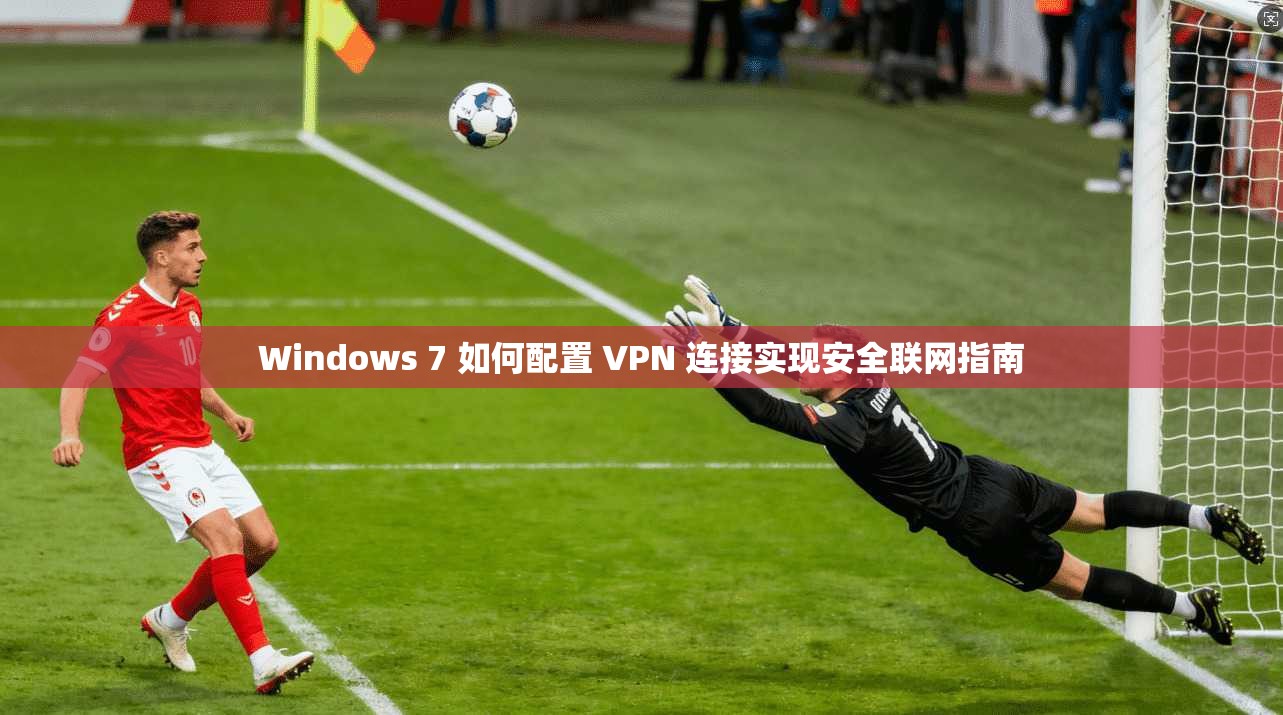 Windows 7 如何配置 VPN 连接实现安全联网指南