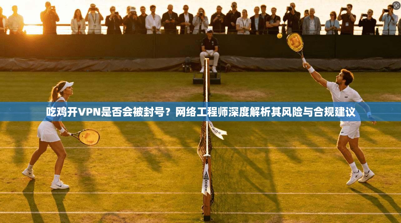 吃鸡开VPN是否会被封号？网络工程师深度解析其风险与合规建议