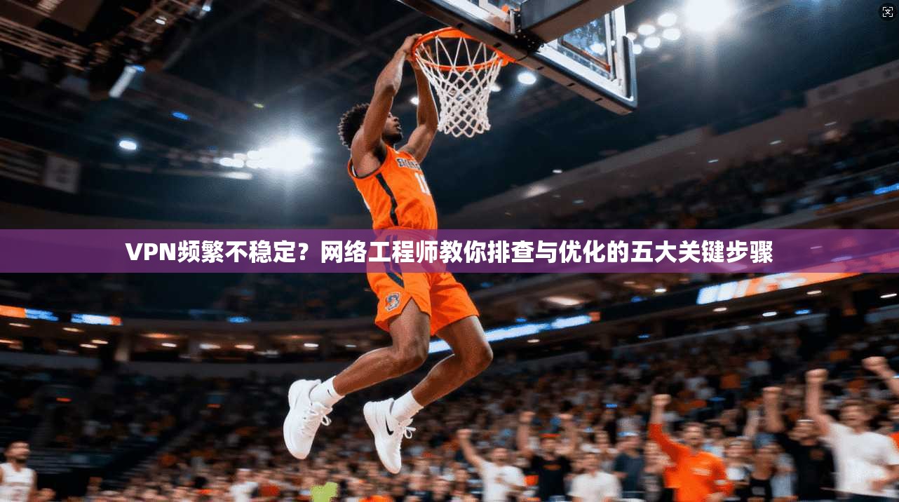 VPN频繁不稳定？网络工程师教你排查与优化的五大关键步骤