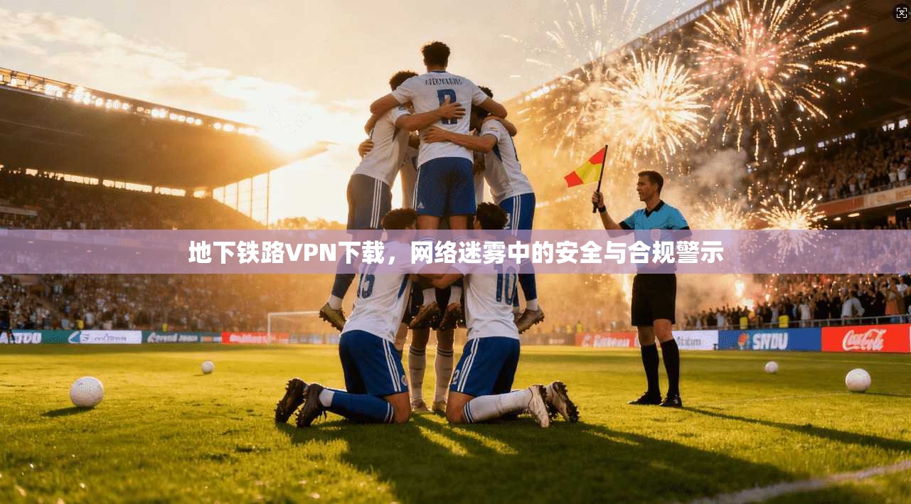 地下铁路VPN下载，网络迷雾中的安全与合规警示