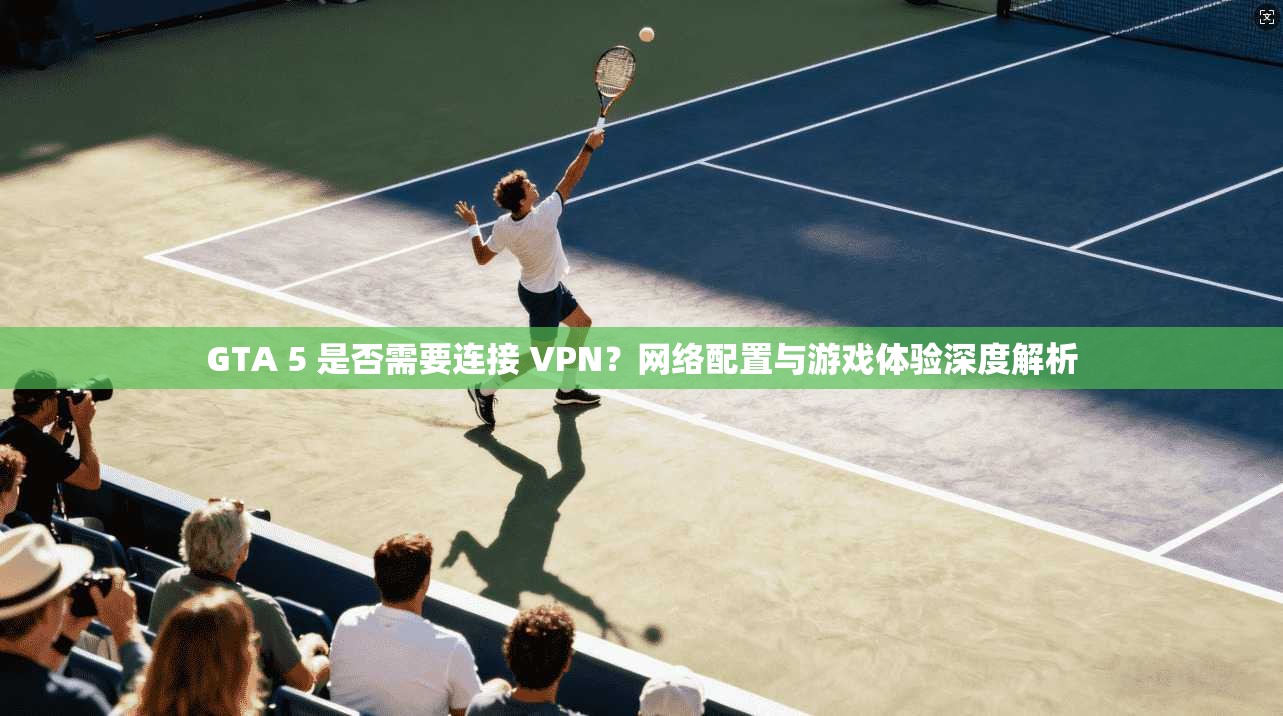GTA 5 是否需要连接 VPN？网络配置与游戏体验深度解析