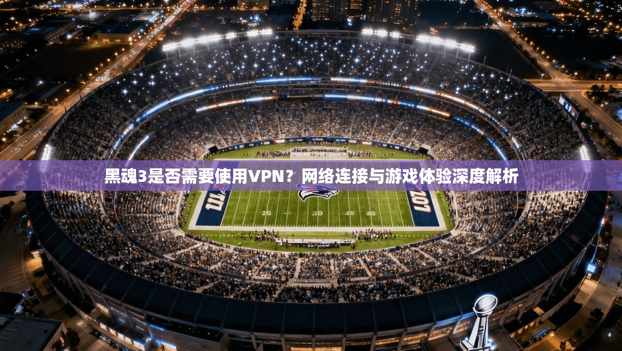 黑魂3是否需要使用VPN？网络连接与游戏体验深度解析
