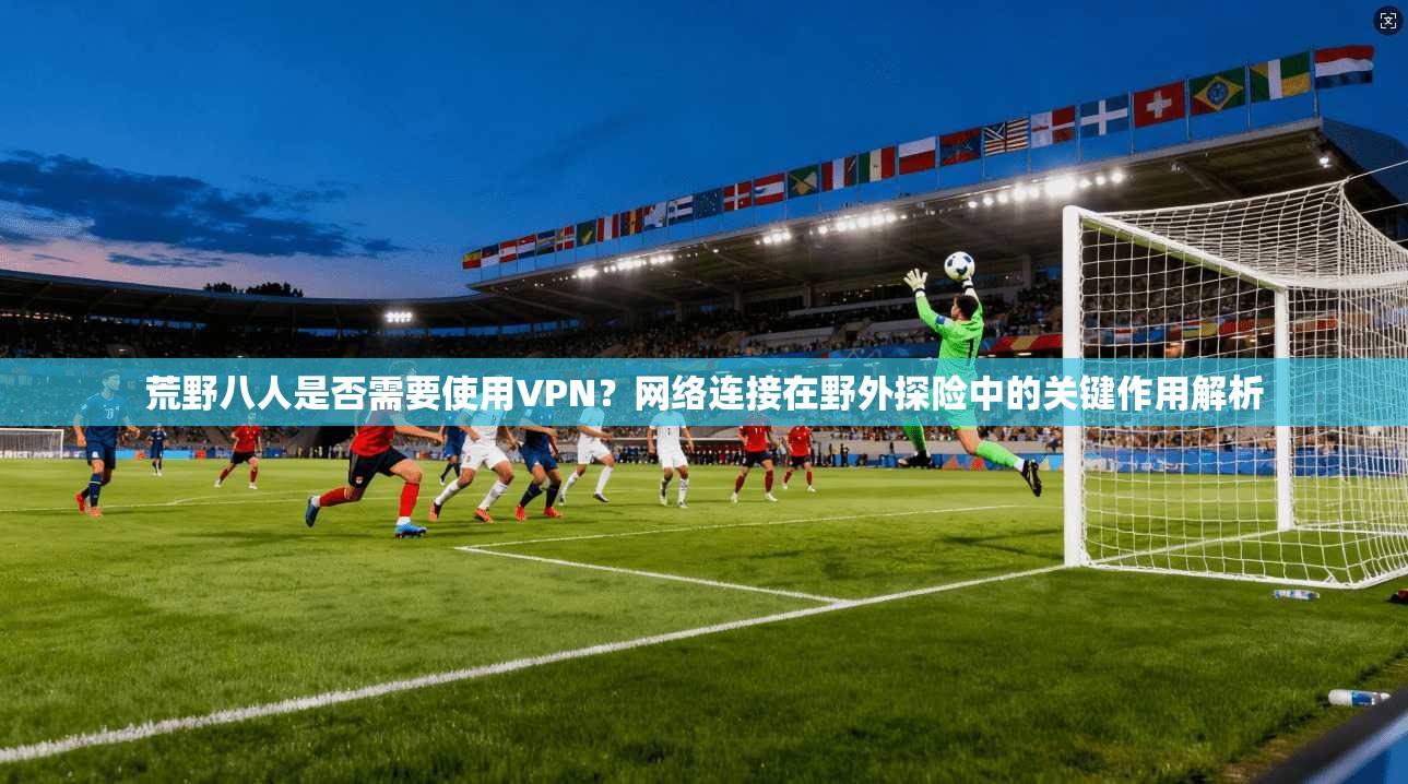 荒野八人是否需要使用VPN？网络连接在野外探险中的关键作用解析