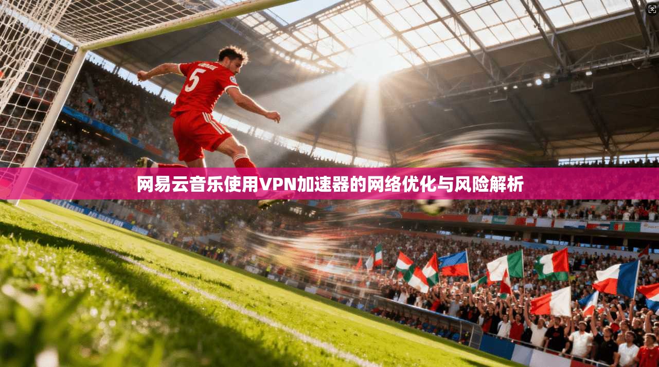 网易云音乐使用VPN加速器的网络优化与风险解析