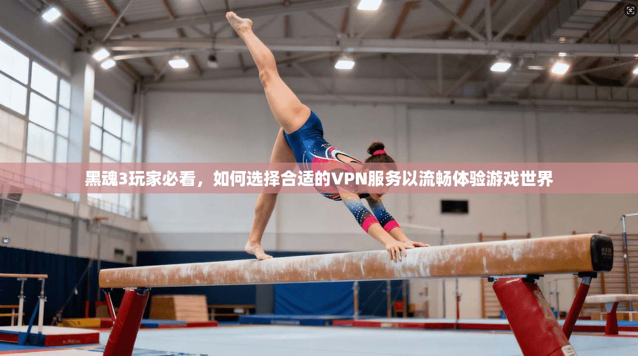 黑魂3玩家必看，如何选择合适的VPN服务以流畅体验游戏世界