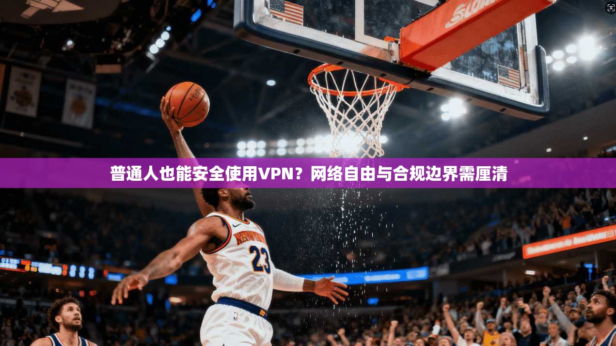普通人也能安全使用VPN？网络自由与合规边界需厘清
