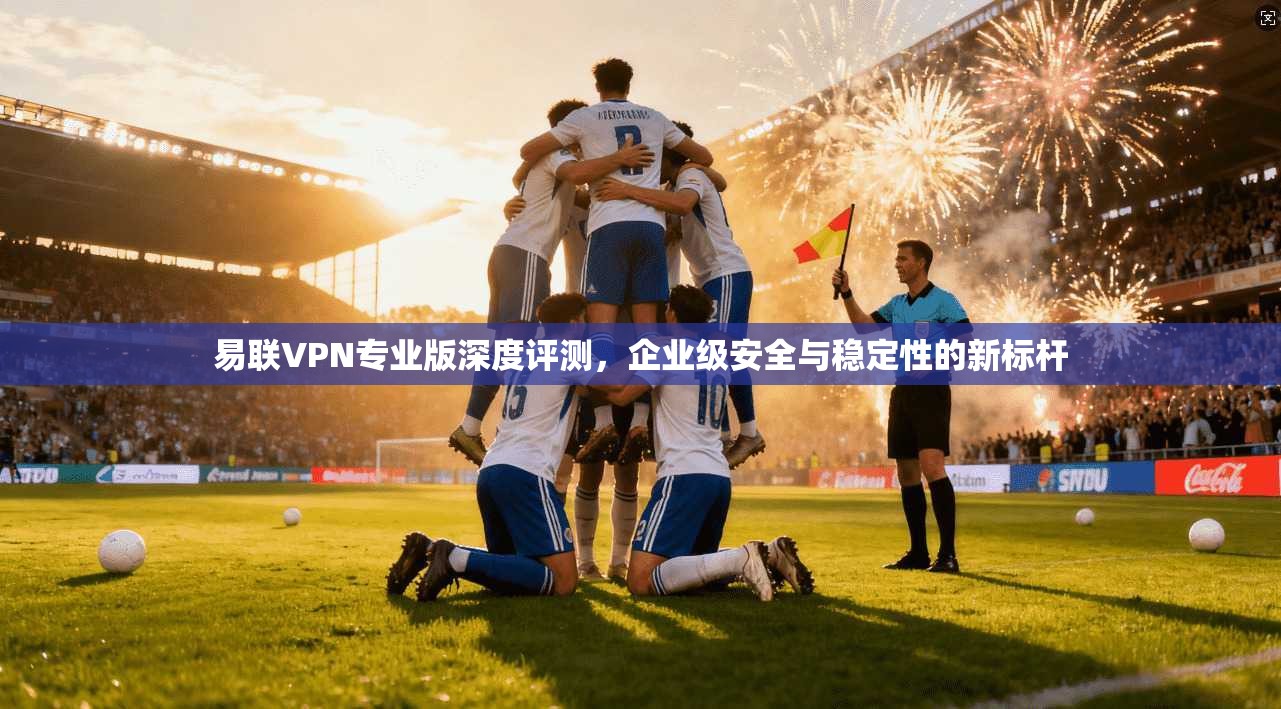 易联VPN专业版深度评测，企业级安全与稳定性的新标杆