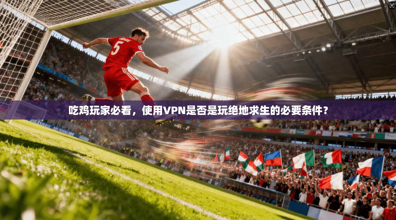 吃鸡玩家必看，使用VPN是否是玩绝地求生的必要条件？