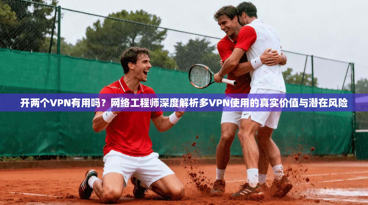 开两个VPN有用吗？网络工程师深度解析多VPN使用的真实价值与潜在风险