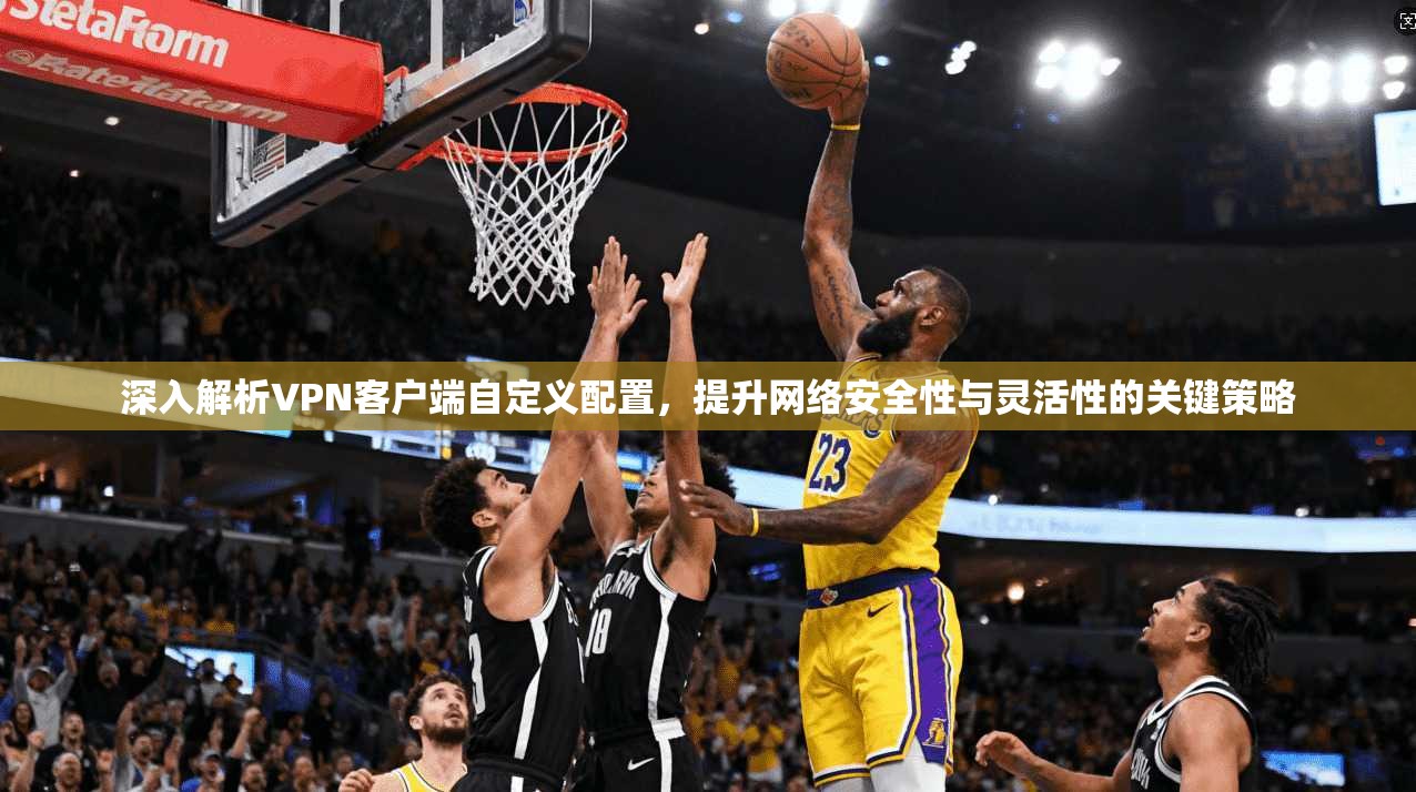 深入解析VPN客户端自定义配置，提升网络安全性与灵活性的关键策略
